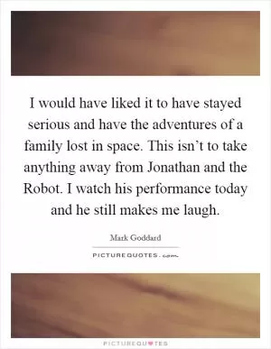 I would have liked it to have stayed serious and have the adventures of a family lost in space. This isn’t to take anything away from Jonathan and the Robot. I watch his performance today and he still makes me laugh Picture Quote #1