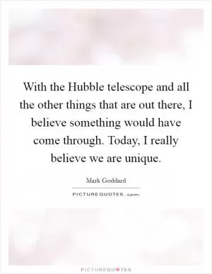 With the Hubble telescope and all the other things that are out there, I believe something would have come through. Today, I really believe we are unique Picture Quote #1