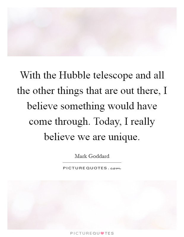 With the Hubble telescope and all the other things that are out there, I believe something would have come through. Today, I really believe we are unique Picture Quote #1