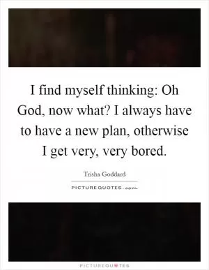 I find myself thinking: Oh God, now what? I always have to have a new plan, otherwise I get very, very bored Picture Quote #1