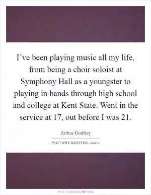 I’ve been playing music all my life, from being a choir soloist at Symphony Hall as a youngster to playing in bands through high school and college at Kent State. Went in the service at 17, out before I was 21 Picture Quote #1