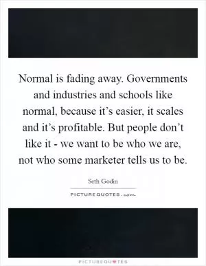 Normal is fading away. Governments and industries and schools like normal, because it’s easier, it scales and it’s profitable. But people don’t like it - we want to be who we are, not who some marketer tells us to be Picture Quote #1