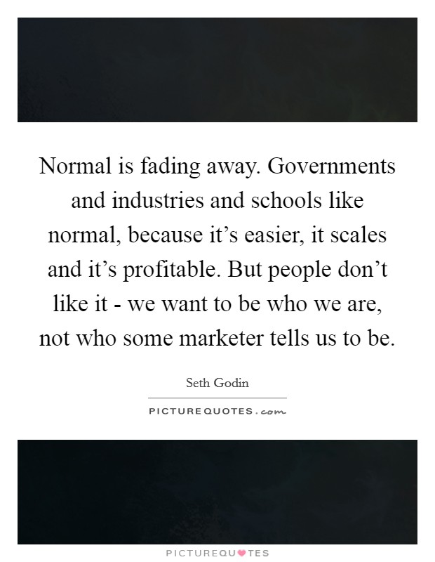 Normal is fading away. Governments and industries and schools like normal, because it's easier, it scales and it's profitable. But people don't like it - we want to be who we are, not who some marketer tells us to be Picture Quote #1