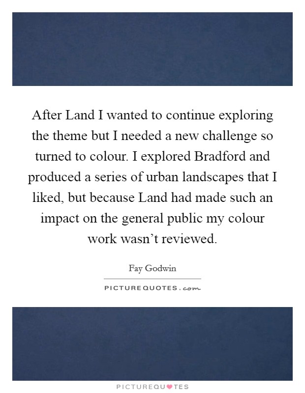 After Land I wanted to continue exploring the theme but I needed a new challenge so turned to colour. I explored Bradford and produced a series of urban landscapes that I liked, but because Land had made such an impact on the general public my colour work wasn't reviewed Picture Quote #1