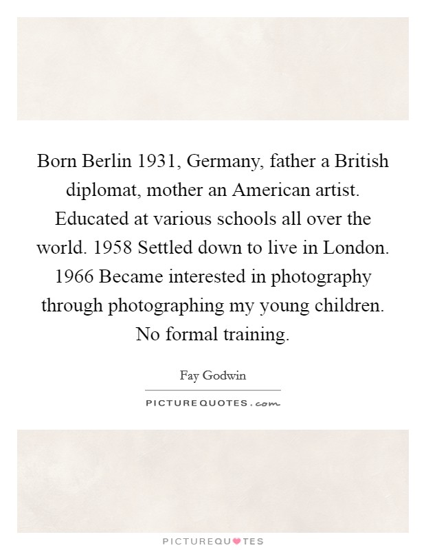 Born Berlin 1931, Germany, father a British diplomat, mother an American artist. Educated at various schools all over the world. 1958 Settled down to live in London. 1966 Became interested in photography through photographing my young children. No formal training Picture Quote #1
