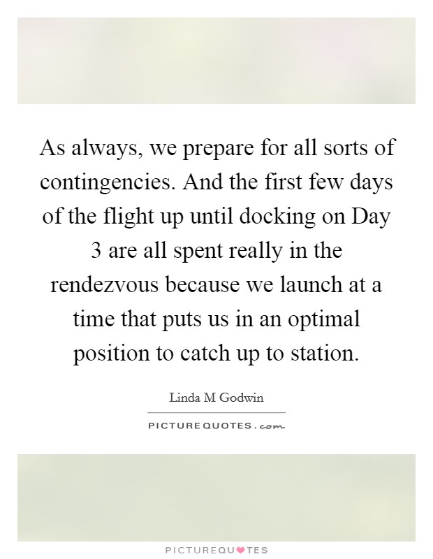 As always, we prepare for all sorts of contingencies. And the first few days of the flight up until docking on Day 3 are all spent really in the rendezvous because we launch at a time that puts us in an optimal position to catch up to station Picture Quote #1
