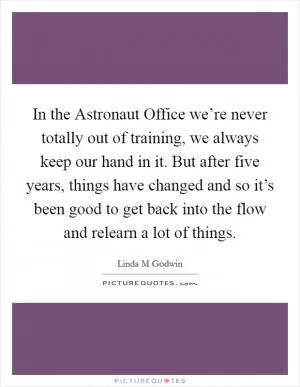 In the Astronaut Office we’re never totally out of training, we always keep our hand in it. But after five years, things have changed and so it’s been good to get back into the flow and relearn a lot of things Picture Quote #1