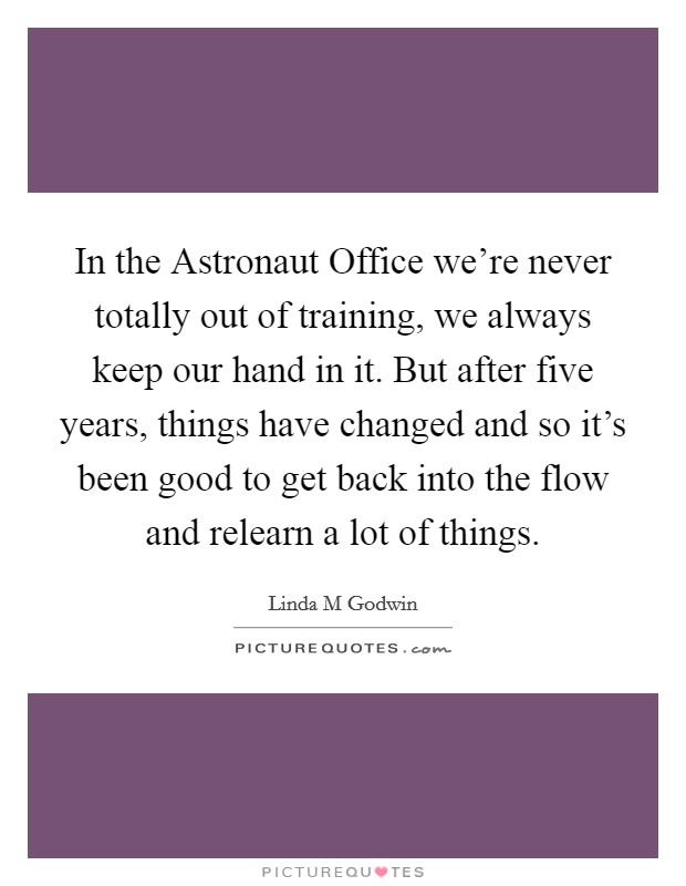 In the Astronaut Office we're never totally out of training, we always keep our hand in it. But after five years, things have changed and so it's been good to get back into the flow and relearn a lot of things Picture Quote #1