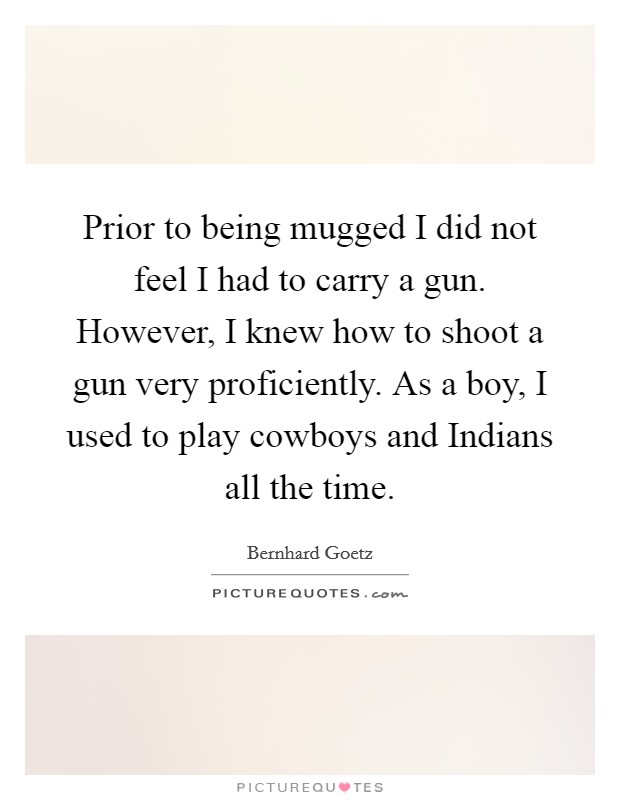 Prior to being mugged I did not feel I had to carry a gun. However, I knew how to shoot a gun very proficiently. As a boy, I used to play cowboys and Indians all the time Picture Quote #1
