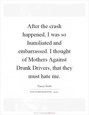 After the crash happened, I was so humiliated and embarrassed. I thought of Mothers Against Drunk Drivers, that they must hate me Picture Quote #1