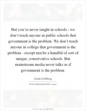 But you’re never taught in schools - we don’t teach anyone in public schools that government is the problem. We don’t teach anyone in college that government is the problem - except maybe a handful of sort of unique, conservative schools. But mainstream media never talks as if government is the problem Picture Quote #1