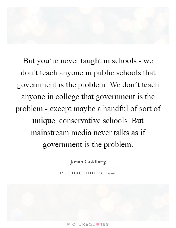 But you're never taught in schools - we don't teach anyone in public schools that government is the problem. We don't teach anyone in college that government is the problem - except maybe a handful of sort of unique, conservative schools. But mainstream media never talks as if government is the problem Picture Quote #1