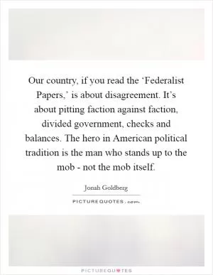 Our country, if you read the ‘Federalist Papers,’ is about disagreement. It’s about pitting faction against faction, divided government, checks and balances. The hero in American political tradition is the man who stands up to the mob - not the mob itself Picture Quote #1