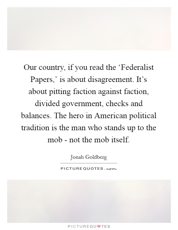 Our country, if you read the ‘Federalist Papers,' is about disagreement. It's about pitting faction against faction, divided government, checks and balances. The hero in American political tradition is the man who stands up to the mob - not the mob itself Picture Quote #1