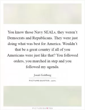 You know those Navy SEALs, they weren’t Democrats and Republicans. They were just doing what was best for America. Wouldn’t that be a great country if all of you Americans were just like that? You followed orders, you marched in step and you followed my agenda Picture Quote #1