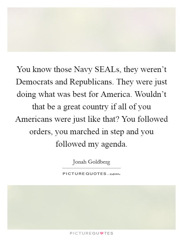 You know those Navy SEALs, they weren't Democrats and Republicans. They were just doing what was best for America. Wouldn't that be a great country if all of you Americans were just like that? You followed orders, you marched in step and you followed my agenda Picture Quote #1