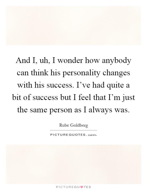 And I, uh, I wonder how anybody can think his personality changes with his success. I've had quite a bit of success but I feel that I'm just the same person as I always was Picture Quote #1
