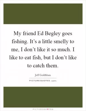 My friend Ed Begley goes fishing. It’s a little smelly to me, I don’t like it so much. I like to eat fish, but I don’t like to catch them Picture Quote #1