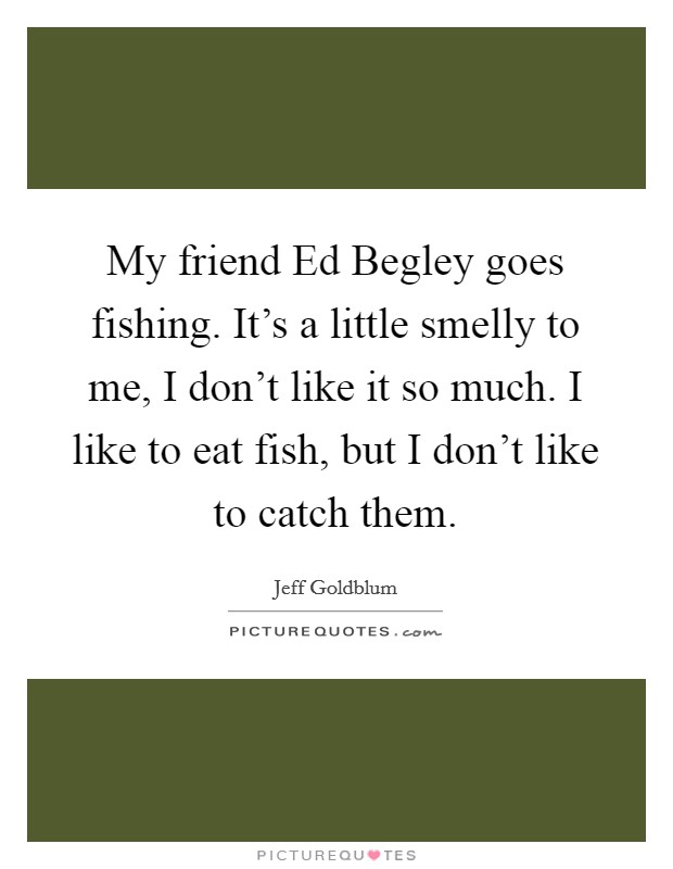 My friend Ed Begley goes fishing. It's a little smelly to me, I don't like it so much. I like to eat fish, but I don't like to catch them Picture Quote #1