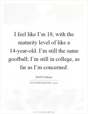 I feel like I’m 18, with the maturity level of like a 14-year-old. I’m still the same goofball; I’m still in college, as far as I’m concerned Picture Quote #1