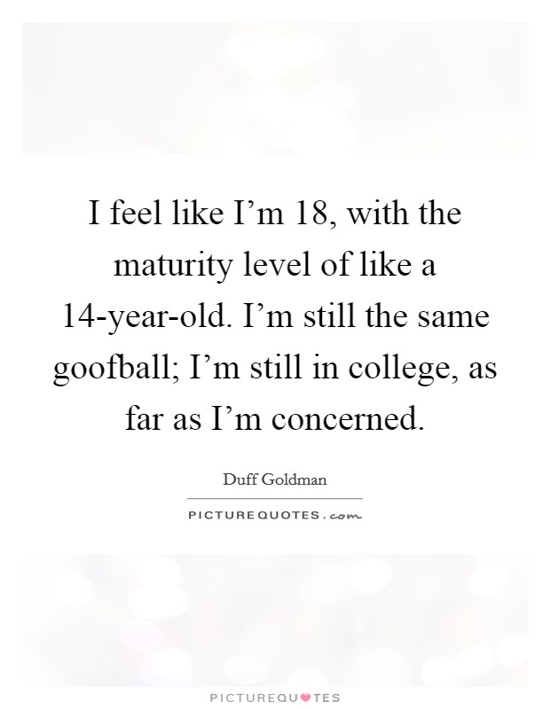 I feel like I'm 18, with the maturity level of like a 14-year-old. I'm still the same goofball; I'm still in college, as far as I'm concerned Picture Quote #1