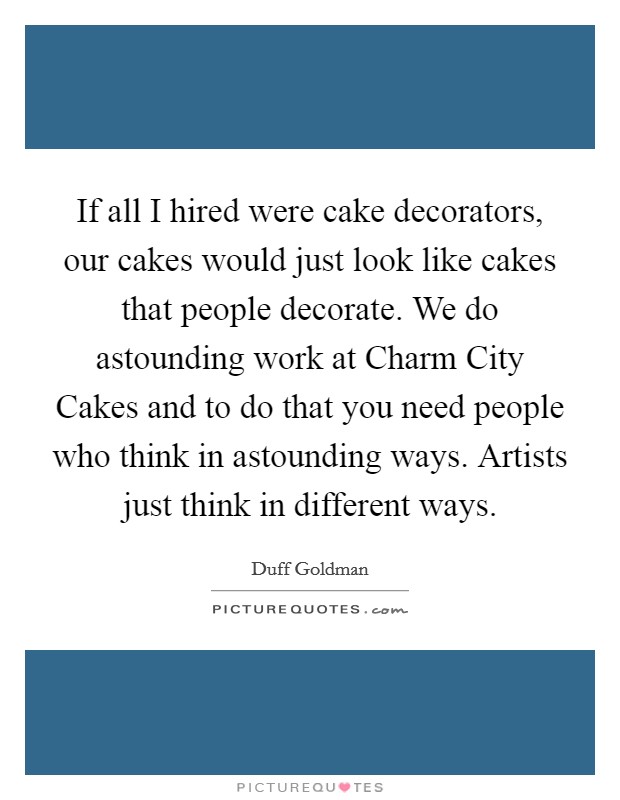 If all I hired were cake decorators, our cakes would just look like cakes that people decorate. We do astounding work at Charm City Cakes and to do that you need people who think in astounding ways. Artists just think in different ways Picture Quote #1