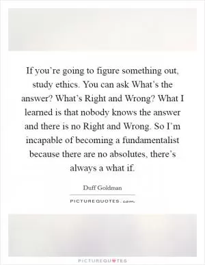 If you’re going to figure something out, study ethics. You can ask What’s the answer? What’s Right and Wrong? What I learned is that nobody knows the answer and there is no Right and Wrong. So I’m incapable of becoming a fundamentalist because there are no absolutes, there’s always a what if Picture Quote #1