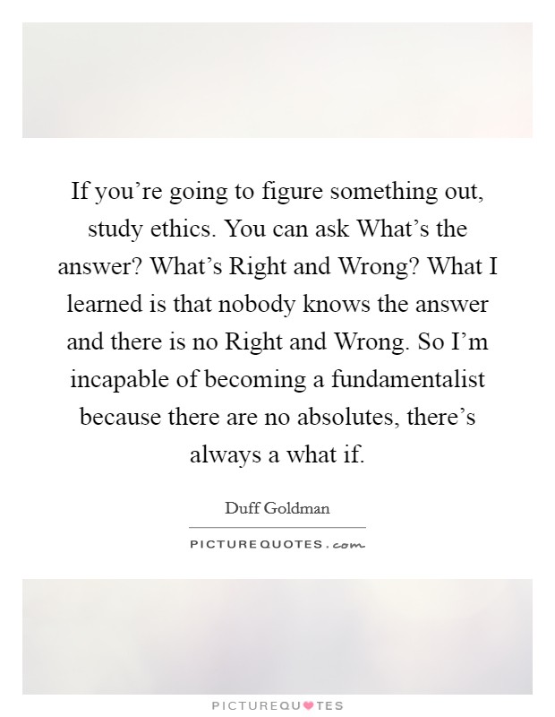 If you're going to figure something out, study ethics. You can ask What's the answer? What's Right and Wrong? What I learned is that nobody knows the answer and there is no Right and Wrong. So I'm incapable of becoming a fundamentalist because there are no absolutes, there's always a what if Picture Quote #1