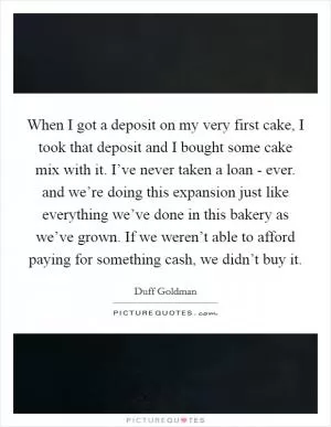 When I got a deposit on my very first cake, I took that deposit and I bought some cake mix with it. I’ve never taken a loan - ever. and we’re doing this expansion just like everything we’ve done in this bakery as we’ve grown. If we weren’t able to afford paying for something cash, we didn’t buy it Picture Quote #1