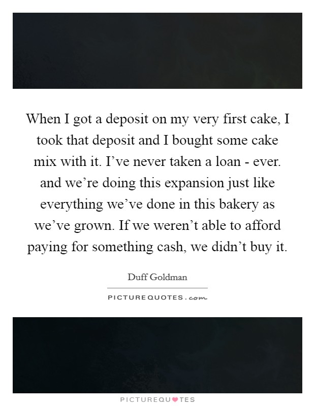 When I got a deposit on my very first cake, I took that deposit and I bought some cake mix with it. I've never taken a loan - ever. and we're doing this expansion just like everything we've done in this bakery as we've grown. If we weren't able to afford paying for something cash, we didn't buy it Picture Quote #1