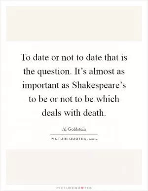 To date or not to date that is the question. It’s almost as important as Shakespeare’s to be or not to be which deals with death Picture Quote #1