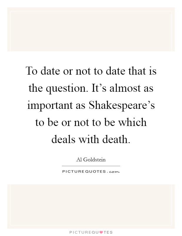 To date or not to date that is the question. It's almost as important as Shakespeare's to be or not to be which deals with death Picture Quote #1
