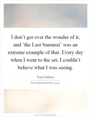 I don’t get over the wonder of it, and ‘the Last Samurai’ was an extreme example of that. Every day when I went to the set, I couldn’t believe what I was seeing Picture Quote #1