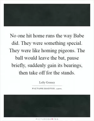 No one hit home runs the way Babe did. They were something special. They were like homing pigeons. The ball would leave the bat, pause briefly, suddenly gain its bearings, then take off for the stands Picture Quote #1