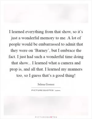I learned everything from that show, so it’s just a wonderful memory to me. A lot of people would be embarrassed to admit that they were on ‘Barney’, but I embrace the fact. I just had such a wonderful time doing that show... I learned what a camera and prop is, and all that. I learned my manners too, so I guess that’s a good thing! Picture Quote #1