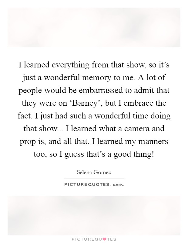 I learned everything from that show, so it's just a wonderful memory to me. A lot of people would be embarrassed to admit that they were on ‘Barney', but I embrace the fact. I just had such a wonderful time doing that show... I learned what a camera and prop is, and all that. I learned my manners too, so I guess that's a good thing! Picture Quote #1