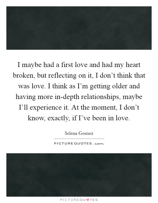 I maybe had a first love and had my heart broken, but reflecting on it, I don't think that was love. I think as I'm getting older and having more in-depth relationships, maybe I'll experience it. At the moment, I don't know, exactly, if I've been in love Picture Quote #1