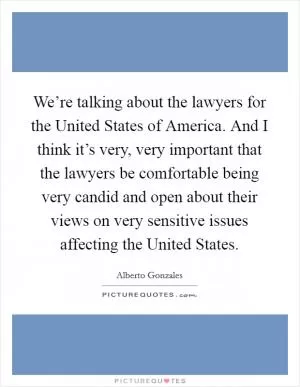 We’re talking about the lawyers for the United States of America. And I think it’s very, very important that the lawyers be comfortable being very candid and open about their views on very sensitive issues affecting the United States Picture Quote #1