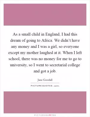 As a small child in England, I had this dream of going to Africa. We didn’t have any money and I was a girl, so everyone except my mother laughed at it. When I left school, there was no money for me to go to university, so I went to secretarial college and got a job Picture Quote #1