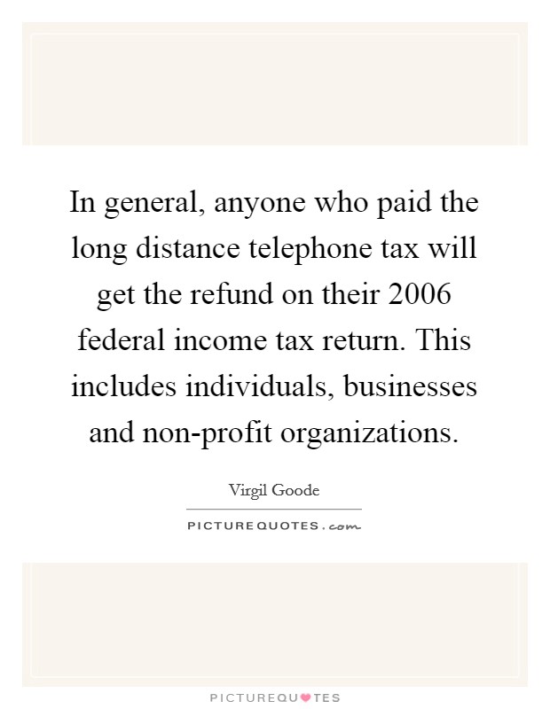 In general, anyone who paid the long distance telephone tax will get the refund on their 2006 federal income tax return. This includes individuals, businesses and non-profit organizations Picture Quote #1