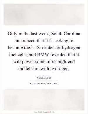 Only in the last week, South Carolina announced that it is seeking to become the U. S. center for hydrogen fuel cells, and BMW revealed that it will power some of its high-end model cars with hydrogen Picture Quote #1