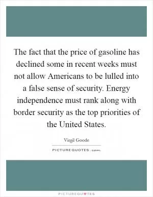 The fact that the price of gasoline has declined some in recent weeks must not allow Americans to be lulled into a false sense of security. Energy independence must rank along with border security as the top priorities of the United States Picture Quote #1