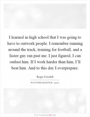 I learned in high school that I was going to have to outwork people. I remember running around the track, training for football, and a faster guy ran past me. I just figured, I can outlast him. If I work harder than him, I’ll beat him. And to this day I overprepare Picture Quote #1