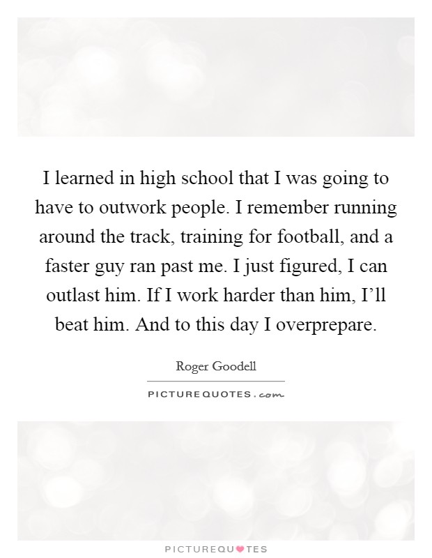 I learned in high school that I was going to have to outwork people. I remember running around the track, training for football, and a faster guy ran past me. I just figured, I can outlast him. If I work harder than him, I'll beat him. And to this day I overprepare Picture Quote #1