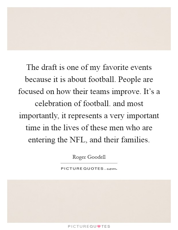 The draft is one of my favorite events because it is about football. People are focused on how their teams improve. It's a celebration of football. and most importantly, it represents a very important time in the lives of these men who are entering the NFL, and their families Picture Quote #1