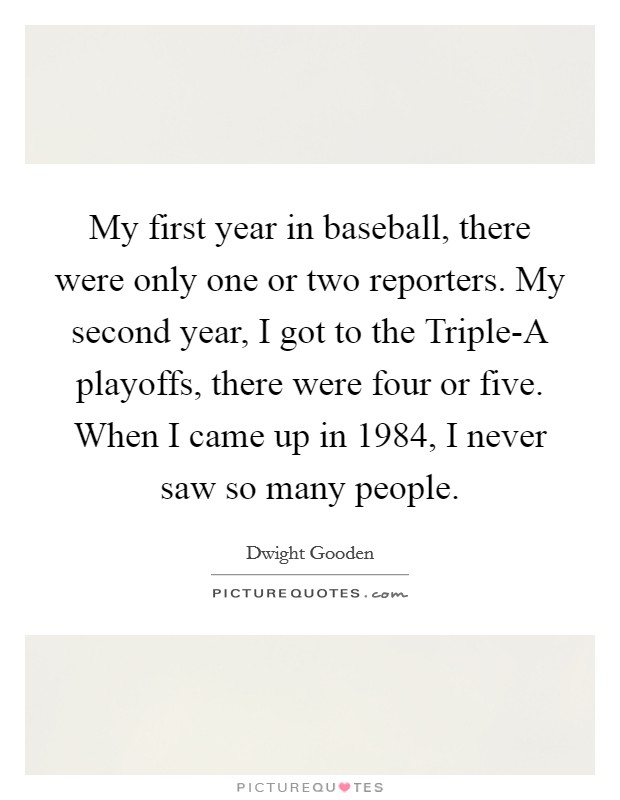My first year in baseball, there were only one or two reporters. My second year, I got to the Triple-A playoffs, there were four or five. When I came up in 1984, I never saw so many people Picture Quote #1