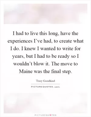 I had to live this long, have the experiences I’ve had, to create what I do. I knew I wanted to write for years, but I had to be ready so I wouldn’t blow it. The move to Maine was the final step Picture Quote #1
