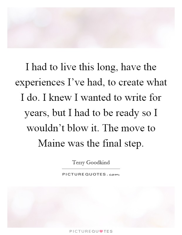 I had to live this long, have the experiences I've had, to create what I do. I knew I wanted to write for years, but I had to be ready so I wouldn't blow it. The move to Maine was the final step Picture Quote #1