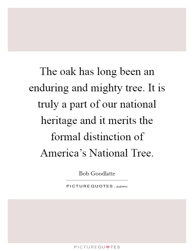 The oak has long been an enduring and mighty tree. It is truly a part of our national heritage and it merits the formal distinction of America's National Tree Picture Quote #1
