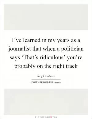 I’ve learned in my years as a journalist that when a politician says ‘That’s ridiculous’ you’re probably on the right track Picture Quote #1